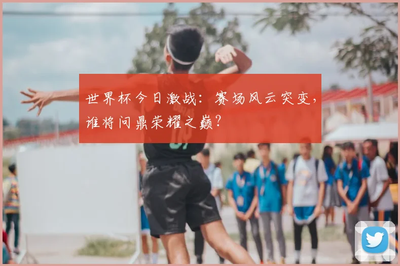 世界杯今日激战：赛场风云突变，谁将问鼎荣耀之巅？