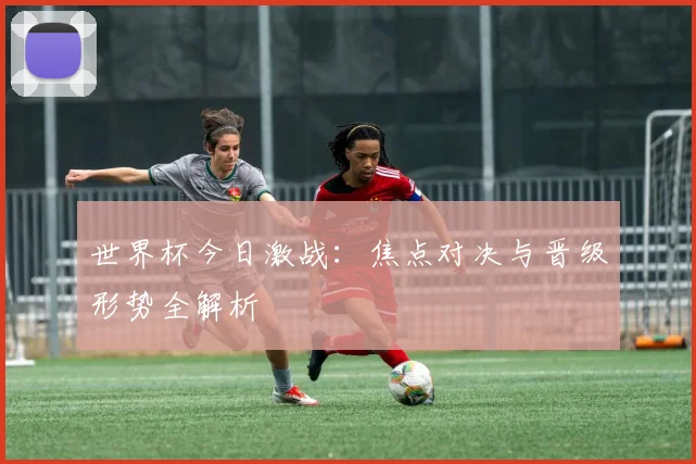 世界杯今日激战：焦点对决与晋级形势全解析